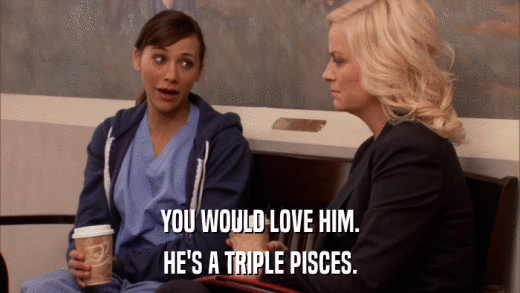 YOU WOULD LOVE HIM. HE'S A TRIPLE PISCES. 