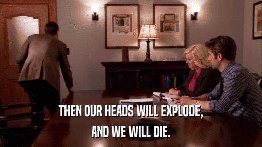 THEN OUR HEADS WILL EXPLODE, AND WE WILL DIE. 