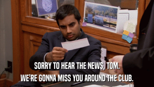 SORRY TO HEAR THE NEWS, TOM. WE'RE GONNA MISS YOU AROUND THE CLUB. 