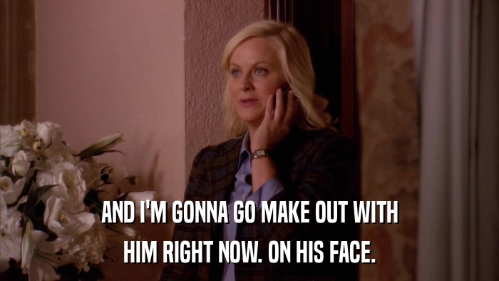 AND I'M GONNA GO MAKE OUT WITH HIM RIGHT NOW. ON HIS FACE. 