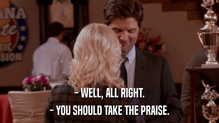 - WELL, ALL RIGHT. - YOU SHOULD TAKE THE PRAISE. 