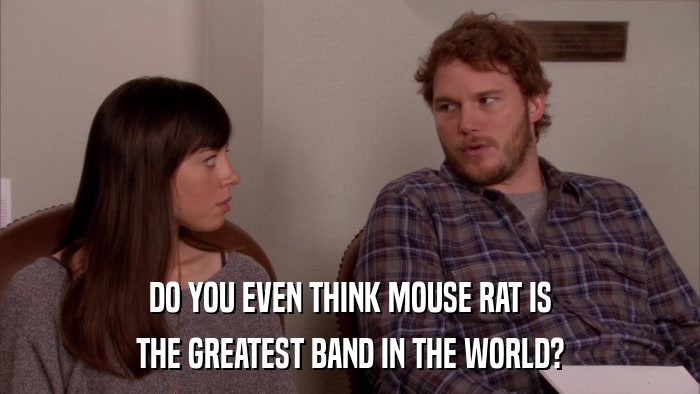 DO YOU EVEN THINK MOUSE RAT IS THE GREATEST BAND IN THE WORLD? 