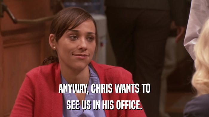 ANYWAY, CHRIS WANTS TO SEE US IN HIS OFFICE. 