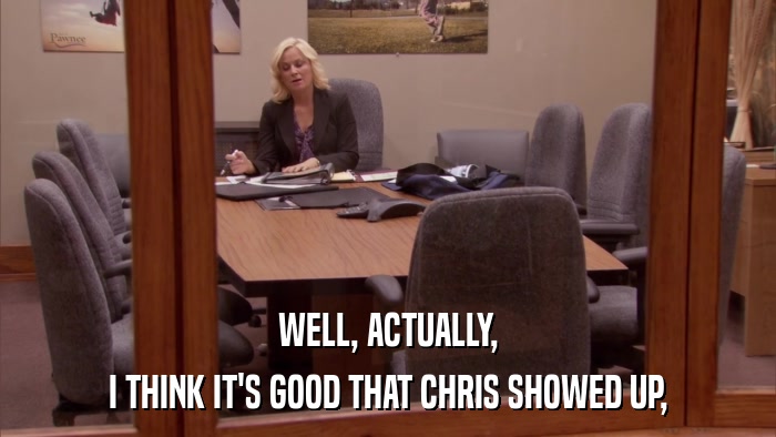 WELL, ACTUALLY, I THINK IT'S GOOD THAT CHRIS SHOWED UP, 