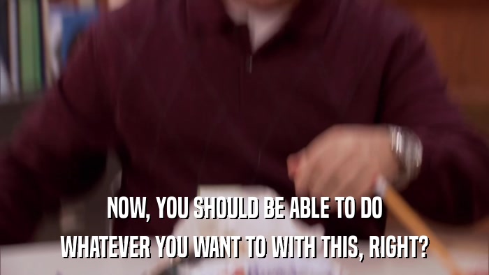 NOW, YOU SHOULD BE ABLE TO DO WHATEVER YOU WANT TO WITH THIS, RIGHT? 