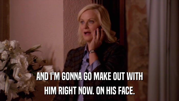 AND I'M GONNA GO MAKE OUT WITH HIM RIGHT NOW. ON HIS FACE. 
