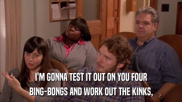 I'M GONNA TEST IT OUT ON YOU FOUR BING-BONGS AND WORK OUT THE KINKS, 