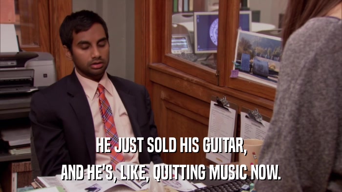HE JUST SOLD HIS GUITAR, AND HE'S, LIKE, QUITTING MUSIC NOW. 
