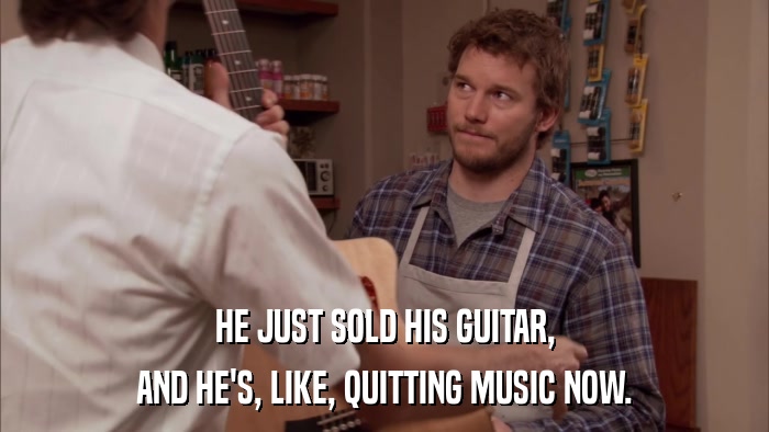 HE JUST SOLD HIS GUITAR, AND HE'S, LIKE, QUITTING MUSIC NOW. 