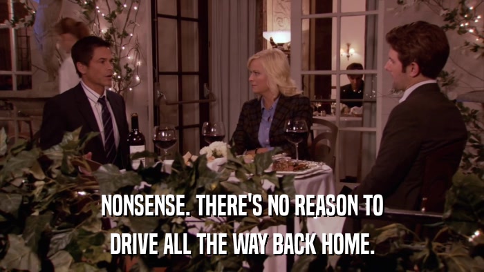 NONSENSE. THERE'S NO REASON TO DRIVE ALL THE WAY BACK HOME. 