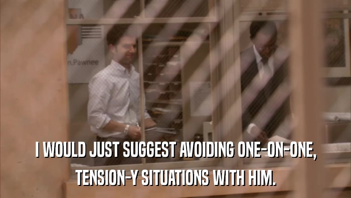 I WOULD JUST SUGGEST AVOIDING ONE-ON-ONE, TENSION-Y SITUATIONS WITH HIM. 