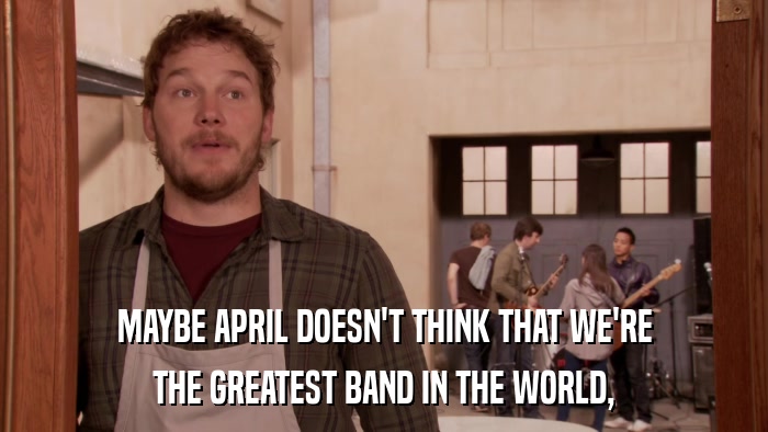 MAYBE APRIL DOESN'T THINK THAT WE'RE THE GREATEST BAND IN THE WORLD, 