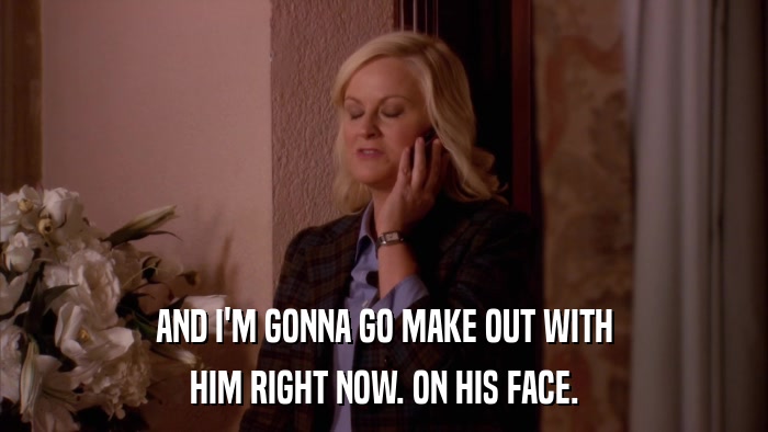 AND I'M GONNA GO MAKE OUT WITH HIM RIGHT NOW. ON HIS FACE. 