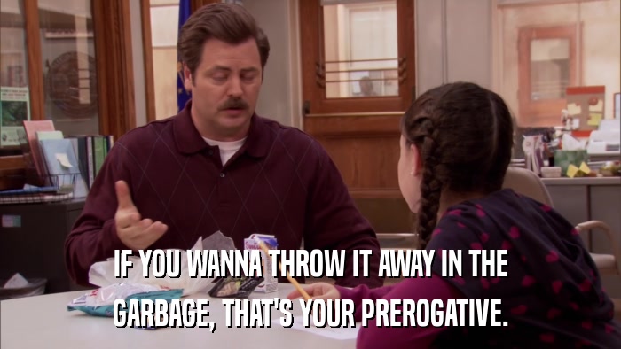 IF YOU WANNA THROW IT AWAY IN THE GARBAGE, THAT'S YOUR PREROGATIVE. 
