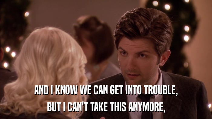 AND I KNOW WE CAN GET INTO TROUBLE, BUT I CAN'T TAKE THIS ANYMORE, 