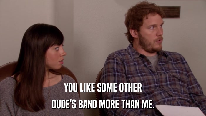 YOU LIKE SOME OTHER DUDE'S BAND MORE THAN ME. 