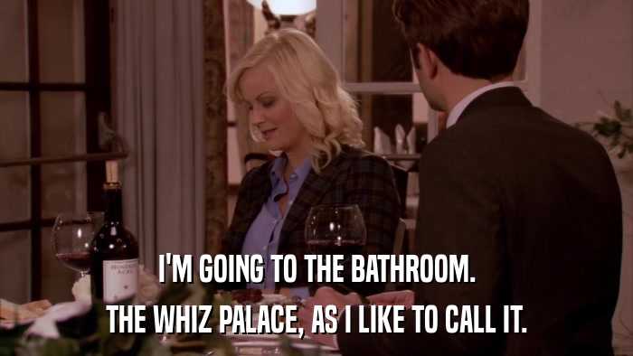 I'M GOING TO THE BATHROOM. THE WHIZ PALACE, AS I LIKE TO CALL IT. 