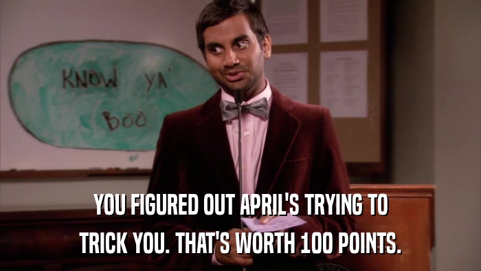 YOU FIGURED OUT APRIL'S TRYING TO TRICK YOU. THAT'S WORTH 100 POINTS. 