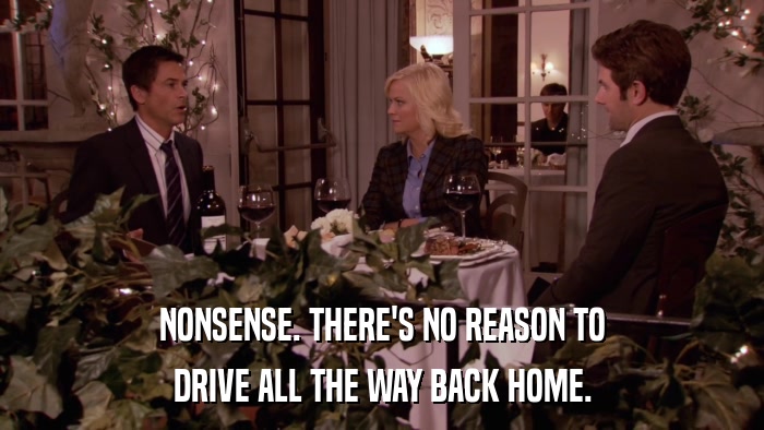 NONSENSE. THERE'S NO REASON TO DRIVE ALL THE WAY BACK HOME. 