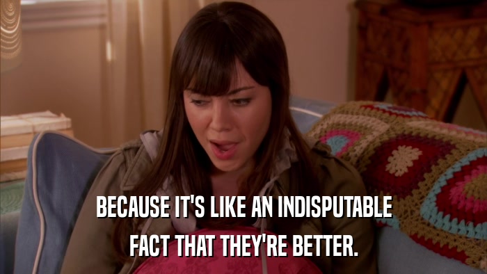 BECAUSE IT'S LIKE AN INDISPUTABLE FACT THAT THEY'RE BETTER. 