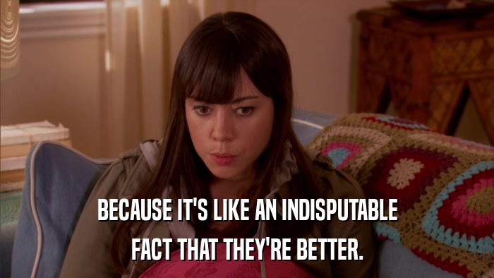 BECAUSE IT'S LIKE AN INDISPUTABLE FACT THAT THEY'RE BETTER. 