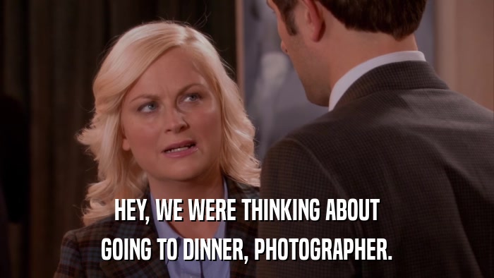 HEY, WE WERE THINKING ABOUT GOING TO DINNER, PHOTOGRAPHER. 