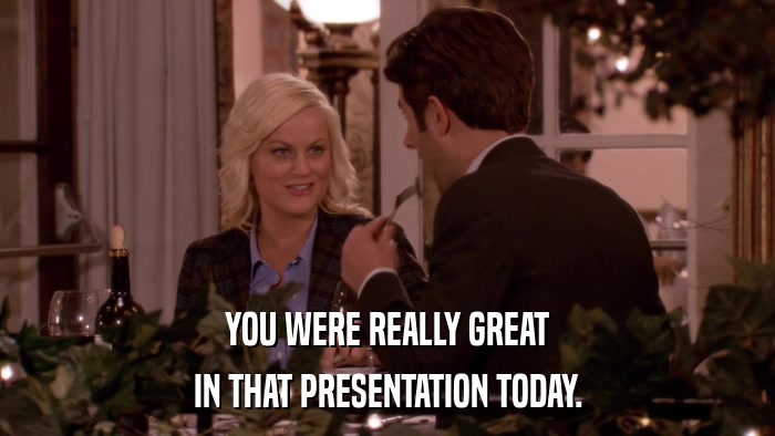 YOU WERE REALLY GREAT IN THAT PRESENTATION TODAY. 
