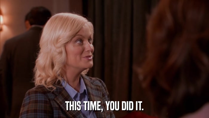 THIS TIME, YOU DID IT.  