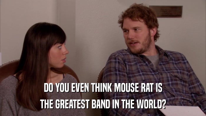 DO YOU EVEN THINK MOUSE RAT IS THE GREATEST BAND IN THE WORLD? 