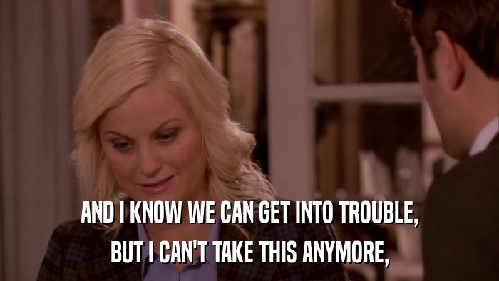 AND I KNOW WE CAN GET INTO TROUBLE, BUT I CAN'T TAKE THIS ANYMORE, 