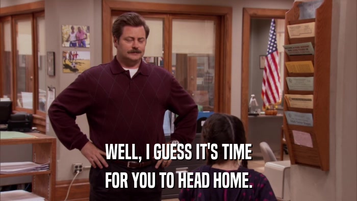 WELL, I GUESS IT'S TIME FOR YOU TO HEAD HOME. 