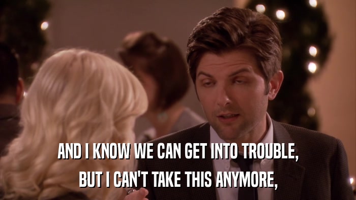 AND I KNOW WE CAN GET INTO TROUBLE, BUT I CAN'T TAKE THIS ANYMORE, 