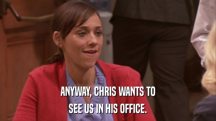 ANYWAY, CHRIS WANTS TO SEE US IN HIS OFFICE. 