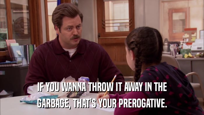 IF YOU WANNA THROW IT AWAY IN THE GARBAGE, THAT'S YOUR PREROGATIVE. 