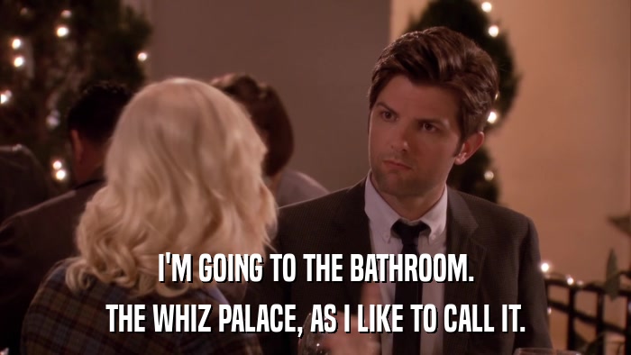 I'M GOING TO THE BATHROOM. THE WHIZ PALACE, AS I LIKE TO CALL IT. 