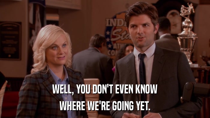 WELL, YOU DON'T EVEN KNOW WHERE WE'RE GOING YET. 