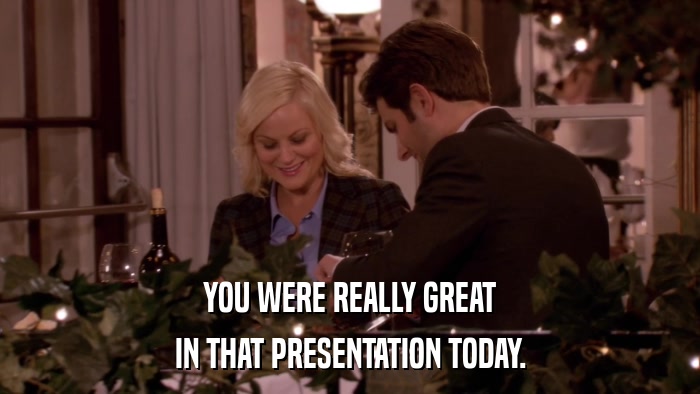 YOU WERE REALLY GREAT IN THAT PRESENTATION TODAY. 