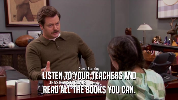 LISTEN TO YOUR TEACHERS AND READ ALL THE BOOKS YOU CAN. 