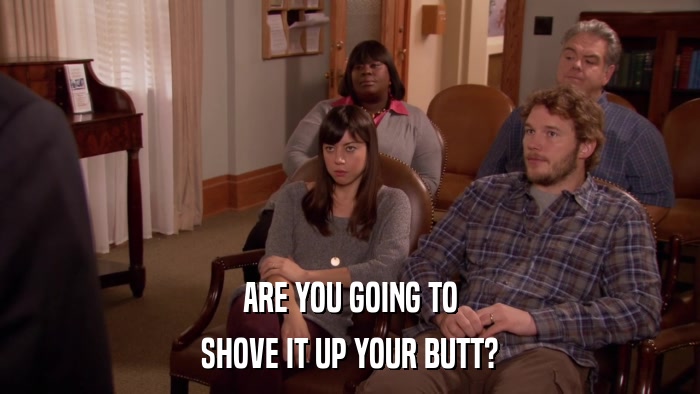 ARE YOU GOING TO SHOVE IT UP YOUR BUTT? 