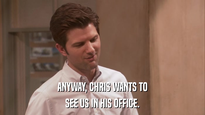 ANYWAY, CHRIS WANTS TO SEE US IN HIS OFFICE. 