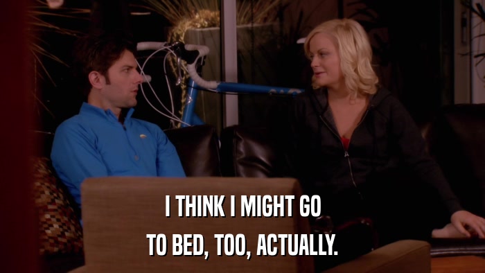 I THINK I MIGHT GO TO BED, TOO, ACTUALLY. 