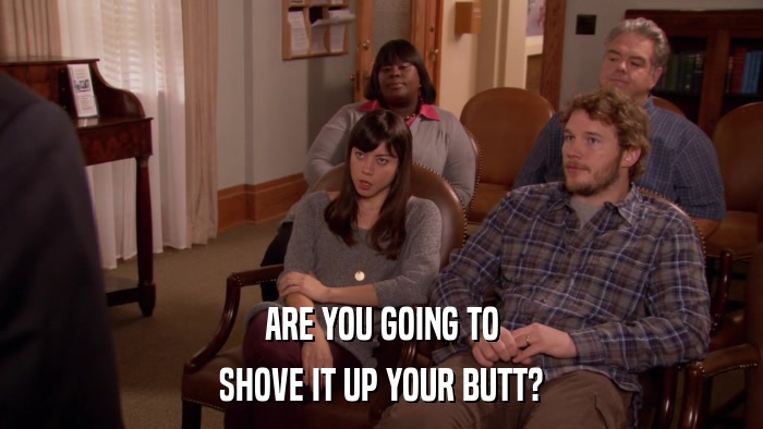 ARE YOU GOING TO SHOVE IT UP YOUR BUTT? 
