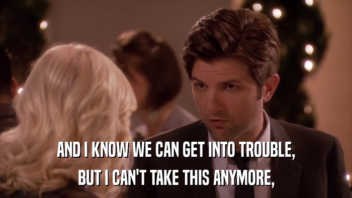 AND I KNOW WE CAN GET INTO TROUBLE, BUT I CAN'T TAKE THIS ANYMORE, 