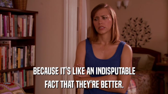 BECAUSE IT'S LIKE AN INDISPUTABLE FACT THAT THEY'RE BETTER. 