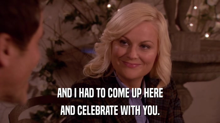 AND I HAD TO COME UP HERE AND CELEBRATE WITH YOU. 