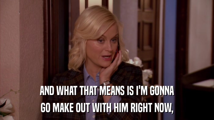AND WHAT THAT MEANS IS I'M GONNA GO MAKE OUT WITH HIM RIGHT NOW, 