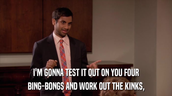 I'M GONNA TEST IT OUT ON YOU FOUR BING-BONGS AND WORK OUT THE KINKS, 