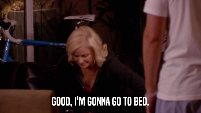 GOOD, I'M GONNA GO TO BED.  