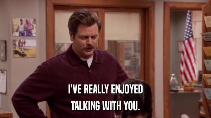 I'VE REALLY ENJOYED TALKING WITH YOU. 