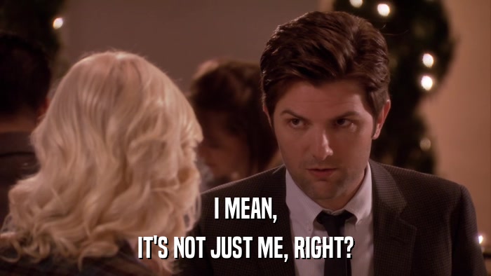 I MEAN, IT'S NOT JUST ME, RIGHT? 